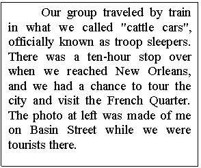 Text Box: Our group traveled by train in what we called "cattle cars", officially known as troop sleepers.  There was a ten-hour stop over when we reached New Orleans, and we had a chance to tour the city and visit the French Quarter.  The photo at left was made of me on Basin Street while we were tourists there.


